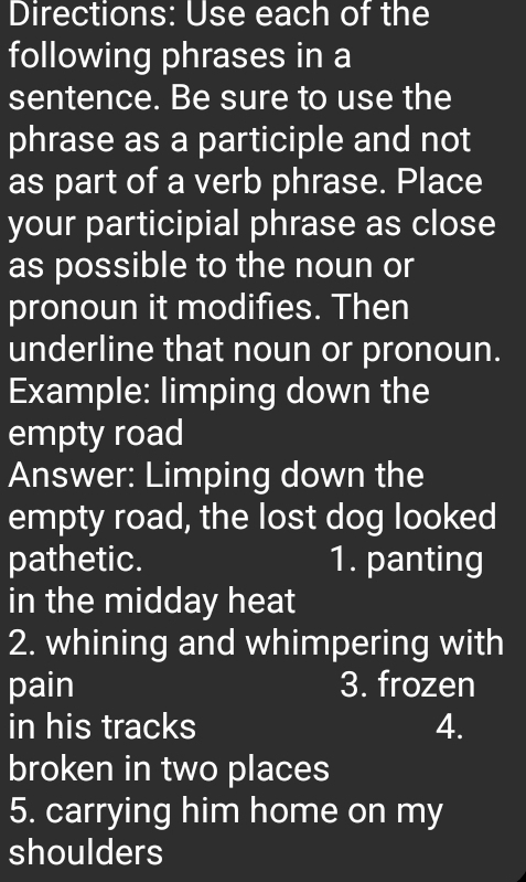 Directions: Use each of the 
following phrases in a 
sentence. Be sure to use the 
phrase as a participle and not 
as part of a verb phrase. Place 
your participial phrase as close 
as possible to the noun or 
pronoun it modifies. Then 
underline that noun or pronoun. 
Example: limping down the 
empty road 
Answer: Limping down the 
empty road, the lost dog looked 
pathetic. 1. panting 
in the midday heat 
2. whining and whimpering with 
pain 3. frozen 
in his tracks 4. 
broken in two places 
5. carrying him home on my 
shoulders