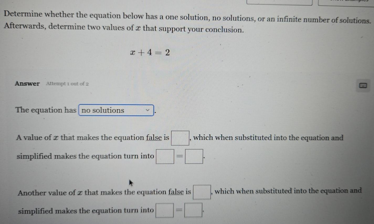 Determine whether the equation below has a one solution, no solutions, or an infinite number of solutions.
Afterwards, determine two values of x that support your conclusion.
x+4=2
Answer Attempt 1 out of 2
The equation has no solutions
A value of x that makes the equation false is □ ; , which when substituted into the equation and
simplified makes the equation turn into □ =□.
Another value of x that makes the equation false is □ , which when substituted into the equation and
simplified makes the equation turn into □ =□.