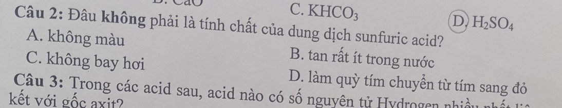 C. KHCO₃ D H_2SO_4
Câu 2: Đâu không phải là tính chất của dung dịch sunfuric acid?
A. không màu B. tan rất ít trong nước
C. không bay hơi D. làm quỳ tím chuyển từ tím sang đỏ
Câu 3: Trong các acid sau, acid nào có số nguyên tử Hydrogen nhiều nhất
kết với gốc axit?