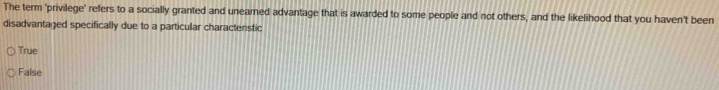 The term 'privilege' refers to a socially granted and uneamed advantage that is awarded to some people and not others, and the likelihood that you haven't been
disadvantaged specifically due to a particular characteristic
True
False