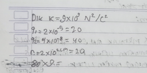 Dik K=9* 10^9N^2/c^2
q_1=2* 10^(-5)=20
q_2=4* 10^(-8)=40
n=2* 10^(2cm)=20
80* 9=