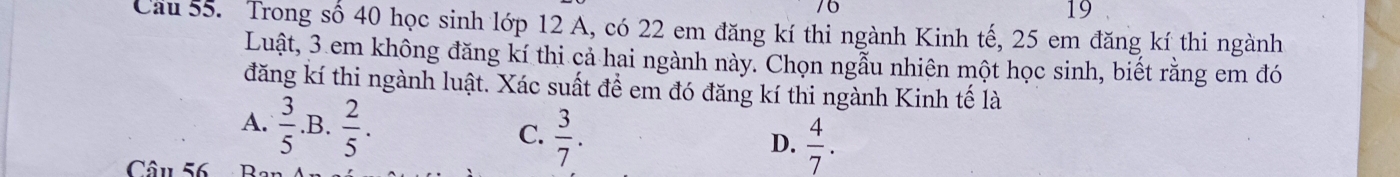 6
19
Cầu 55. Trong số 40 học sinh lớp 12 A, có 22 em đăng kí thi ngành Kinh tế, 25 em đăng kí thi ngành
Luật, 3 em không đăng kí thi cả hai ngành này. Chọn ngẫu nhiên một học sinh, biết rằng em đó
đăng kí thi ngành luật. Xác suất đề em đó đăng kí thi ngành Kinh tế là
A.  3/5  .B.  2/5 . C.  3/7 .  4/7 . 
D.
Câu 56 Ba