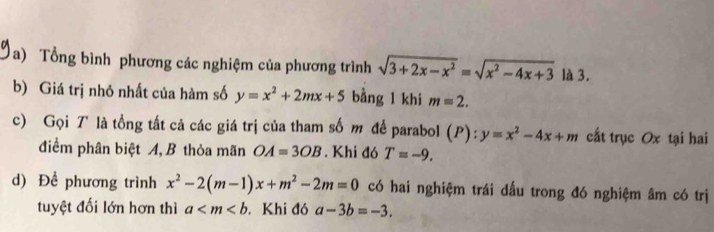 Tổng bình phương các nghiệm của phương trình sqrt(3+2x-x^2)=sqrt(x^2-4x+3) là 3. 
b) Giá trị nhỏ nhất của hàm số y=x^2+2mx+5 bằng l khi m=2. 
c) Gọi T là tồng tất cả các giá trị của tham số m để parabol (P): y=x^2-4x+m cất trục Ox tại hai 
điểm phân biệt A, B thỏa mãn OA=3OB. Khi đó T=-9. 
d) Để phương trình x^2-2(m-1)x+m^2-2m=0 có hai nghiệm trái dấu trong đó nghiệm âm có trị 
tuyệt đối lớn hơn thì a . Khi đó a-3b=-3.