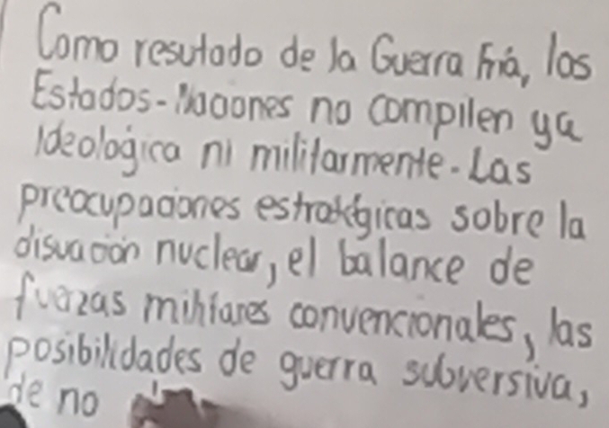 Como resutado de Ja Gverra Fia, las 
Estados-iagones no compllen ya 
Ideologica ni mililarmente. Las 
preocupaciones estragicas sobre la 
disvaoion nuclear, el balance de 
fuezas minianes convencionales, las 
posibilidades de guerra sulversiva, 
de no