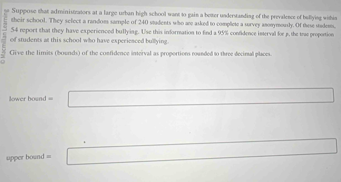 Suppose that administrators at a large urban high school want to gain a better understanding of the prevalence of bullying within 
their school. They select a random sample of 240 students who are asked to complete a survey anonymously. Of these students, 
E 54 report that they have experienced bullying. Use this information to find a 95% confidence interval for p, the true proportion 
of students at this school who have experienced bullying. 
5 Give the limits (bounds) of the confidence interval as proportions rounded to three decimal places. 
lower bound = 
upper bound =