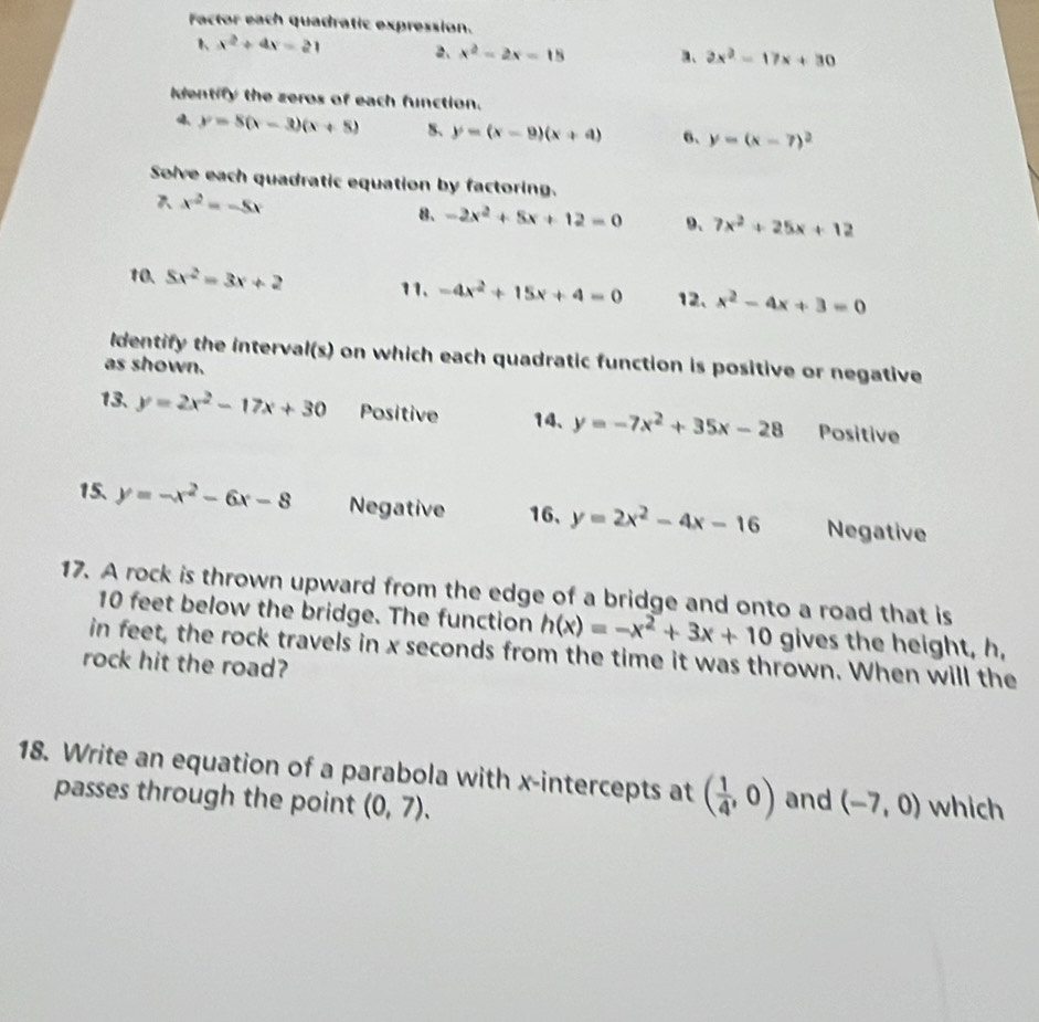 Factor each quadratic expression. 
1、 x^2+4x-21 2. x^2-2x-15 a、 2x^2-17x+30
identify the zeros of each function.
y=8(x-3)(x+5) 5、 y=(x-9)(x+4) 6. y=(x-7)^2
Solve each quadratic equation by factoring.
x^2=-5x
8. -2x^2+5x+12=0 9、 7x^2+25x+12
10. 5x^2=3x+2 11. -4x^2+15x+4=0 12. x^2-4x+3=0
Identify the interval(s) on which each quadratic function is positive or negative 
as shown. 
13. y=2x^2-17x+30 Positive 14、 y=-7x^2+35x-28 Positive 
15. y=-x^2-6x-8 Negative 16, y=2x^2-4x-16 Negative 
17. A rock is thrown upward from the edge of a bridge and onto a road that is
10 feet below the bridge. The function h(x)=-x^2+3x+10 gives the height, h, 
in feet, the rock travels in x seconds from the time it was thrown. When will the 
rock hit the road? 
18. Write an equation of a parabola with x-intercepts at ( 1/4 ,0) and (-7,0) which 
passes through the point (0,7).