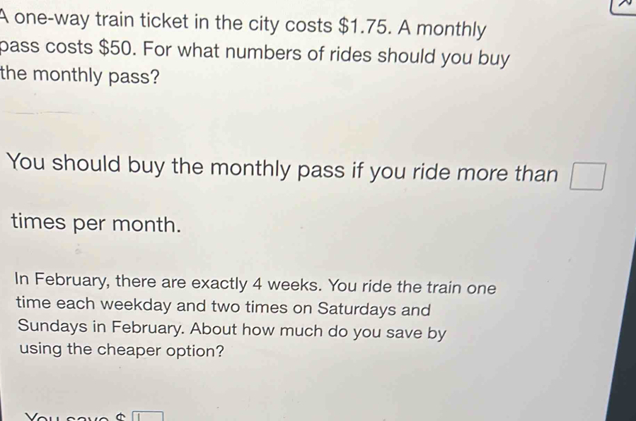 A one-way train ticket in the city costs $1.75. A monthly 
pass costs $50. For what numbers of rides should you buy 
the monthly pass? 
You should buy the monthly pass if you ride more than □
times per month. 
In February, there are exactly 4 weeks. You ride the train one 
time each weekday and two times on Saturdays and 
Sundays in February. About how much do you save by 
using the cheaper option?