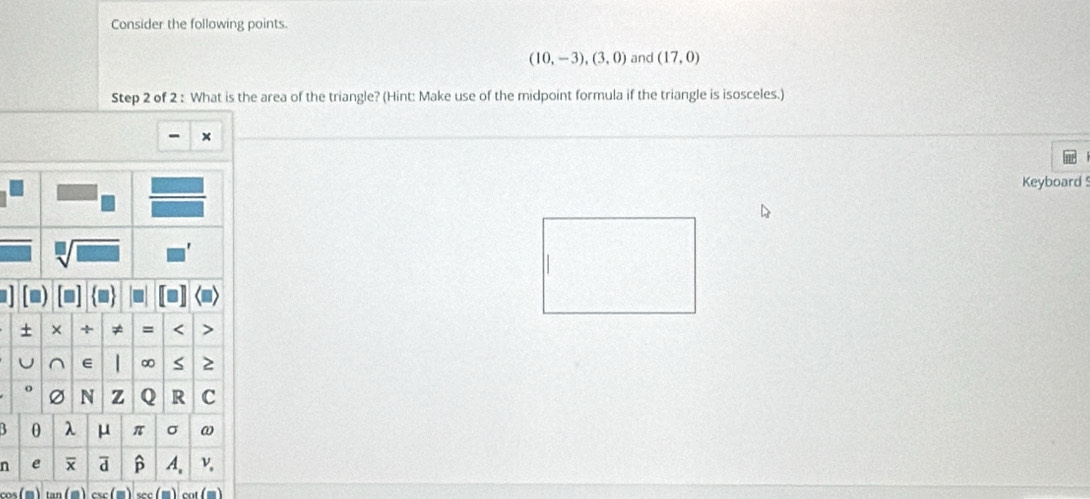 Consider the following points.
(10,-3), (3,0) and (17,0)
Step 2 of 2 : What is the area of the triangle? (Hint: Make use of the midpoint formula if the triangle is isosceles.) 
x 
Keyboard 
5 
n 
csc sec co( m )