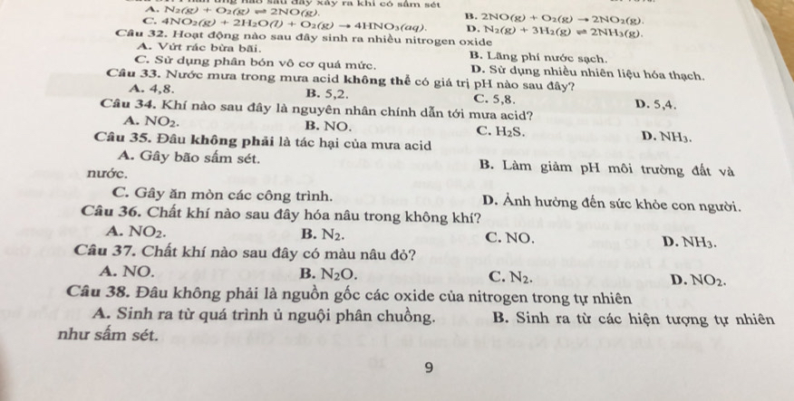 A. N_2(g)+O_2(g)leftharpoons 2NO(g) ở su đay kay ra khi có sâm sét
C. 4NO_2(g)+2H_2O(l)+O_2(g)to 4HNO_3(aq). B. 2NO(g)+O_2(g)to 2NO_2(g).
D. N_2(g)+3H_2(g)leftharpoons 2NH_3(g).
Câu 32. Hoạt động nào sau đây sinh ra nhiều nitrogen oxide
A. Vứt rác bừa bãi. B. Lãng phí nước sạch.
C. Sử dụng phân bón vô cơ quá mức. D. Sử dụng nhiều nhiên liệu hóa thạch.
Câu 33. Nước mưa trong mưa acid không thể có giá trị pH nào sau đây?
A. 4,8. B. 5,2. C. 5,8. D. 5,4.
Câu 34. Khí nào sau đây là nguyên nhân chính dẫn tới mưa acid?
A. NO_2. B. NO. H_2S.
C. 
Câu 35. Đâu không phải là tác hại của mưa acid D. NH_3
A. Gây bão sắm sét. B. Làm giảm pH môi trường đất và
nước.
C. Gây ăn mòn các công trình. D. Ảnh hưởng đến sức khỏe con người.
Câu 36. Chất khí nào sau đây hóa nâu trong không khí?
A. NO_2. B. N_2. C. NO. D. NH_3.
Câu 37. Chất khí nào sau đây có màu nâu đỏ?
A. NO. B. N_2O. C. N_2. D. NO_2.
Câu 38. Đâu không phải là nguồn gốc các oxide của nitrogen trong tự nhiên
A. Sinh ra từ quá trình ủ nguội phân chuồng. B. Sinh ra từ các hiện tượng tự nhiên
như sấm sét.
9