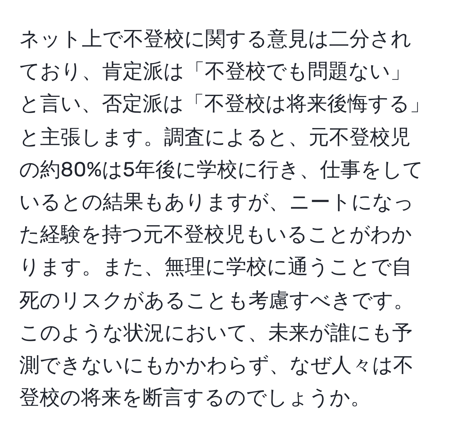 ネット上で不登校に関する意見は二分されており、肯定派は「不登校でも問題ない」と言い、否定派は「不登校は将来後悔する」と主張します。調査によると、元不登校児の約80%は5年後に学校に行き、仕事をしているとの結果もありますが、ニートになった経験を持つ元不登校児もいることがわかります。また、無理に学校に通うことで自死のリスクがあることも考慮すべきです。このような状況において、未来が誰にも予測できないにもかかわらず、なぜ人々は不登校の将来を断言するのでしょうか。