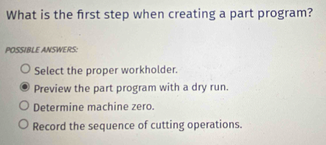 What is the frst step when creating a part program?
POSSIBLE ANSWERS:
Select the proper workholder.
Preview the part program with a dry run.
Determine machine zero.
Record the sequence of cutting operations.