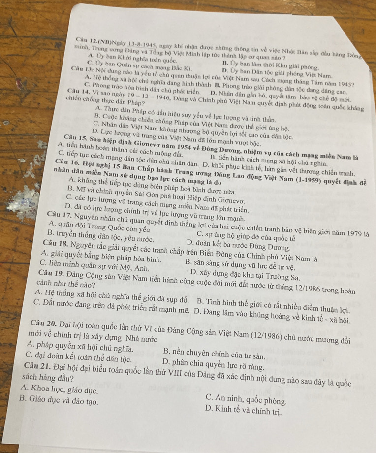 Câu 12.(NB)Ngày 13-8-1945, ngay khi nhận được những thông tin về việc Nhật Bản sắp đầu hàng Đồng
minh, Trung ương Đảng và Tổng bộ Việt Minh lập tức thành lập cơ quan nào ?
A. Ủy ban Khởi nghĩa toàn quốc. B. Ủy ban lâm thời Khu giải phóng.
C. Ủy ban Quân sự cách mạng Bắc Kì. D. Ủy ban Dân tộc giải phóng Việt Nam.
Câu 13° Nội dung nào là yếu tổ chủ quan thuận lợi của Việt Nam sau Cách mạng tháng Tám năm 1945?
A. Hệ thống xã hội chủ nghĩa đang hình thành B. Phong trào giải phóng dân tộc đang dâng cao.
C. Phong trào hòa bình dân chủ phát triển. D. Nhân dân gẫn bó, quyết tâm bảo vệ chế độ mới.
Câu 14. Vì sao ngày 19-12-1946 5, Đảng và Chính phủ Việt Nam quyết định phát động toàn quốc kháng
chiến chống thực dân Pháp? A. Thực dân Pháp có dấu hiệu suy yếu về lực lượng và tinh thần.
B. Cuộc kháng chiến chống Pháp của Việt Nam được thế giới ủng hộ.
C. Nhân dân Việt Nam không nhượng bộ quyền lợi tối cao của dân tộc.
D. Lực lượng vũ trang của Việt Nam đã lớn mạnh vượt bậc.
Câu 15. Sau hiệp định Giơnevơ năm 1954 về Đông Dương, nhiệm vụ của cách mạng miền Nam là
A. tiến hành hoàn thành cải cách ruộng đất. B. tiến hành cách mạng xã hội chủ nghĩa.
C. tiếp tục cách mạng dân tộc dân chủ nhân dân. D. khôi phục kinh tế, hàn gắn vết thương chiến tranh.
Câu 16. Hội nghị 15 Ban Chấp hành Trung ương Đảng Lao động Việt Nam (1-1959) quyết định để
nhân dân miền Nam sử dụng bạo lực cách mạng là do
A. không thể tiếp tục dùng biện pháp hoà bình được nữa.
B. Mĩ và chính quyền Sài Gòn phá hoại Hiệp định Giơnevơ.
C. các lực lượng vũ trang cách mạng miền Nam đã phát triển.
D. đã có lực lượng chính trị và lực lượng vũ trang lớn mạnh.
Câu 17. Nguyên nhân chủ quan quyết định thắng lợi của hai cuộc chiến tranh bảo vệ biên giới năm 1979 là
A. quân đội Trung Quốc còn yếu C. sự ủng hộ giúp đỡ của quốc tế
B. truyền thống dân tộc, yêu nước. D. đoàn kết ba nước Đông Dương.
Câu 18. Nguyên tắc giải quyết các tranh chấp trên Biển Đông của Chính phủ Việt Nam là
A. giải quyết bằng biện pháp hòa bình. B. sẵn sàng sử dụng vũ lực đề tự vệ.
C. liên minh quân sự với Mỹ, Anh. D. xây dựng đặc khu tại Trường Sa.
Câu 19. Đảng Cộng sản Việt Nam tiến hành công cuộc đổi mới đất nước từ tháng 12/1986 trong hoàn
cảnh như thế nào?
A. Hệ thống xã hội chủ nghĩa thế giới đã sụp đổ. B. Tình hình thế giới có rất nhiều điểm thuận lợi.
C. Đất nước đang trên đà phát triển rất mạnh mẽ. D. Đang lâm vào khủng hoảng về kinh tế - xã hội.
Câu 20. Đại hội toàn quốc lần thứ VI của Đảng Cộng sản Việt Nam (12/1986) chủ nước mương đổi
mới về chính trị là xây dựng Nhà nước
A. pháp quyền xã hội chủ nghĩa. B. nền chuyên chính của tư sản.
C. đại đoàn kết toàn thể dân tộc. D. phân chia quyền lực rõ ràng.
Câu 21. Đại hội đại biểu toàn quốc lần thứ VIII của Đảng đã xác định nội dung nào sau đây là quốc
sách hàng đầu?
A. Khoa học, giáo dục. C. An ninh, quốc phòng.
B. Giáo dục và đào tạo. D. Kinh tế và chính trị.