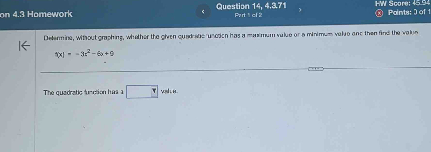 Question 14, 4.3.71 HW Score: 45.94 
on 4.3 Homework Part 1 of 2 Points: 0 of 1 
Determine, without graphing, whether the given quadratic function has a maximum value or a minimum value and then find the value.
f(x)=-3x^2-6x+9
The quadratic function has a □ value.