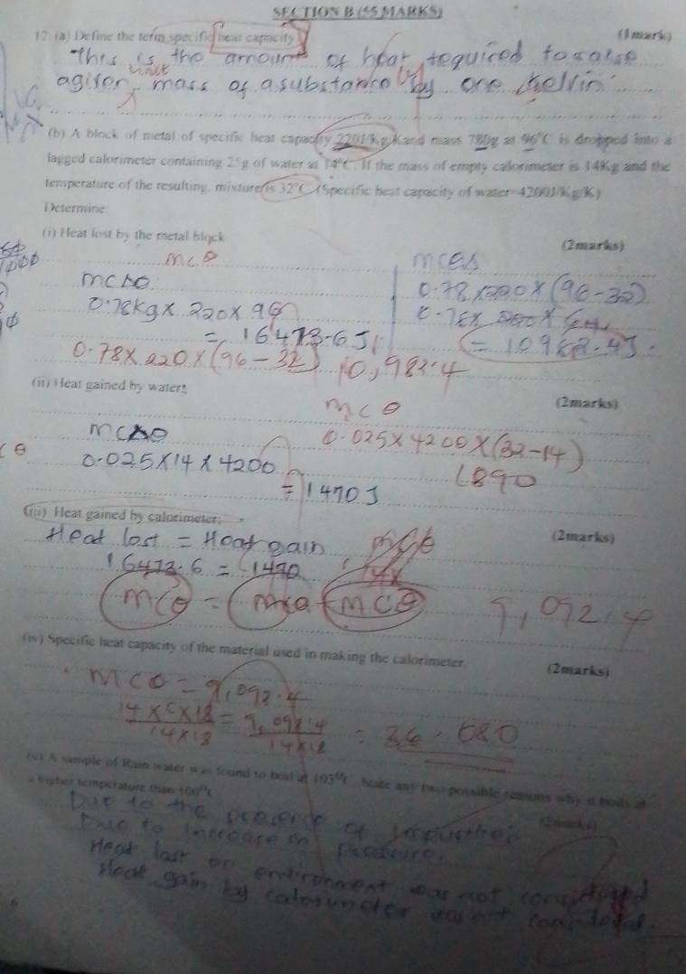 2: (a) Define the term specific hear cape 
(lmark) 
a 
(b) A block of metal of specific heat capacity 2201/kg Kand mass _ 80y2 96°C is dropped into a 
lagged calorimeter containing 25g of water at 4 C. If the mass of empty calorimeter is 14Kg and the 
temperature of the resulting, misturerts 32°C (Specific heat capacity of water= 4200J/Kg/K) 
Determine 
(1) Heat lost by the metal bląck (2marks) 
(ii) H eat gained by water (2marks) 
m 
Gi) Heat gaied by calorimeter: 
(2marks) 
(iv) Specific heat capacity of the material used in making the calorimeter. (2marks) 
(4) A sample of Rain water was found to boi at 103°C State any two possible reasons why it bouls at 
* tpher temperature than 100° 2 rk