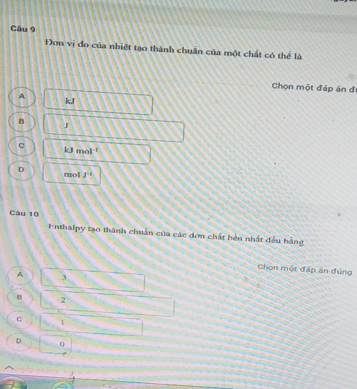 Đơn vị do của nhiệt tạo thành chuẩn của một chất có thể là
Chọn một đáp án đị
A
kJ
B J
c
k^- mol^(-1)
D mol J^(-1)
Câu 10
Enthalpy tạo thành chuẩn của các dơn chất bền nhất đều bằng
Chọn một đáp án đúng
A 3
B 2
C
D o
