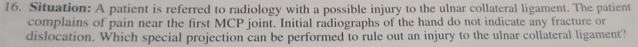 Situation: A patient is referred to radiology with a possible injury to the ulnar collateral ligament. The patient 
complains of pain near the first MCP joint. Initial radiographs of the hand do not indicate any fracture or 
dislocation. Which special projection can be performed to rule out an injury to the ulnar collateral ligament?