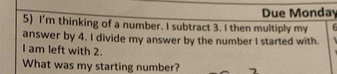 Due Monday 
5) I'm thinking of a number. I subtract 3. I then multiply my 6
answer by 4. I divide my answer by the number I started with. 
I am left with 2. 
What was my starting number?