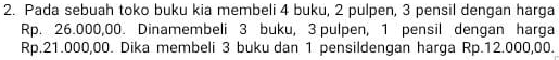 Pada sebuah toko buku kia membeli 4 buku, 2 pulpen, 3 pensil dengan harga
Rp. 26.000,00. Dinamembeli 3 buku, 3 pulpen, 1 pensil dengan harga
Rp.21.000,00. Dika membeli 3 buku dan 1 pensildengan harga Rp.12.000,00.