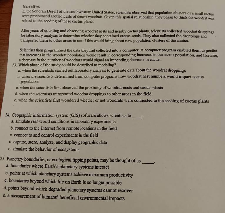Narrative:
In the Sonoran Desert of the southwestern United States, scientists observed that population clusters of a small cactus
were pronounced around nests of desert woodrats. Given this spatial relationship, they began to think the woodrat was
related to the seeding of these cactus plants.
After years of counting and observing woodrat nests and nearby cactus plants, scientists collected woodrat droppings
for laboratory analysis to determine whether they contained cactus seeds. They also collected the droppings and
transported them to other areas to see if this would bring about new population clusters of the cactus.
Scientists then programmed the data they had collected into a computer. A computer program enabled them to predict
that increases in the woodrat population would result in corresponding increases in the cactus population, and likewise,
a decrease in the number of woodrats would signal an impending decrease in cactus.
23. Which phase of the study could be described as modeling?
a. when the scientists carried out laboratory analysis to generate data about the woodrat droppings
b. when the scientists determined from computer programs how woodrat nest numbers would impact cactus
populations
c. when the scientists first observed the proximity of woodrat nests and cactus plants
d. when the scientists transported woodrat droppings to other areas in the field
e. when the scientists first wondered whether or not woodrats were connected to the seeding of cactus plants
24. Geographic information system (GIS) software allows scientists to_ .
a. simulate real-world conditions in laboratory experiments
b. connect to the Internet from remote locations in the field
c. connect to and control experiments in the field
d. capture, store, analyze, and display geographic data
e. simulate the behavior of ecosystems
25. Planetary boundaries, or ecological tipping points, may be thought of as_
a. boundaries where Earth’s planetary systems interact
b. points at which planetary systems achieve maximum productivity
c. boundaries beyond which life on Earth is no longer possible
d. points beyond which degraded planetary systems cannot recover
e. a measurement of humans’ beneficial environmental impacts