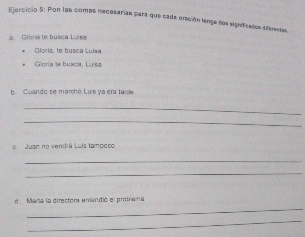 Pon las comas necesarias para que cada oración tenga dos significados diferentes. 
a. Gioria te busca Luisa 
Gloria, te busca Luisa 
Gloria te busca, Luisa 
b. Cuando se marchó Luis ya era tarde 
_ 
_ 
c. Juan no vendrá Luis tampoco 
_ 
_ 
d. Marta la directora entendió el problema 
_ 
_