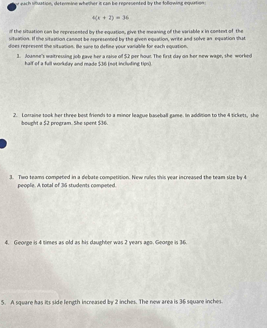 or each situation, determine whether it can be represented by the following equation:
4(x+2)=36
If the situation can be represented by the equation, give the meaning of the variable x in context of the 
situation. If the situation cannot be represented by the given equation, write and solve an equation that 
does represent the situation. Be sure to define your variable for each equation. 
1. Joanne's waitressing job gave her a raise of $2 per hour. The first day on her new wage, she worked 
half of a full workday and made $36 (not including tips). 
2. Lorraine took her three best friends to a minor league baseball game. In addition to the 4 tickets, she 
bought a $2 program. She spent $36. 
3. Two teams competed in a debate competition. New rules this year increased the team size by 4
people. A total of 36 students competed. 
4. George is 4 times as old as his daughter was 2 years ago. George is 36. 
5. A square has its side length increased by 2 inches. The new area is 36 square inches.