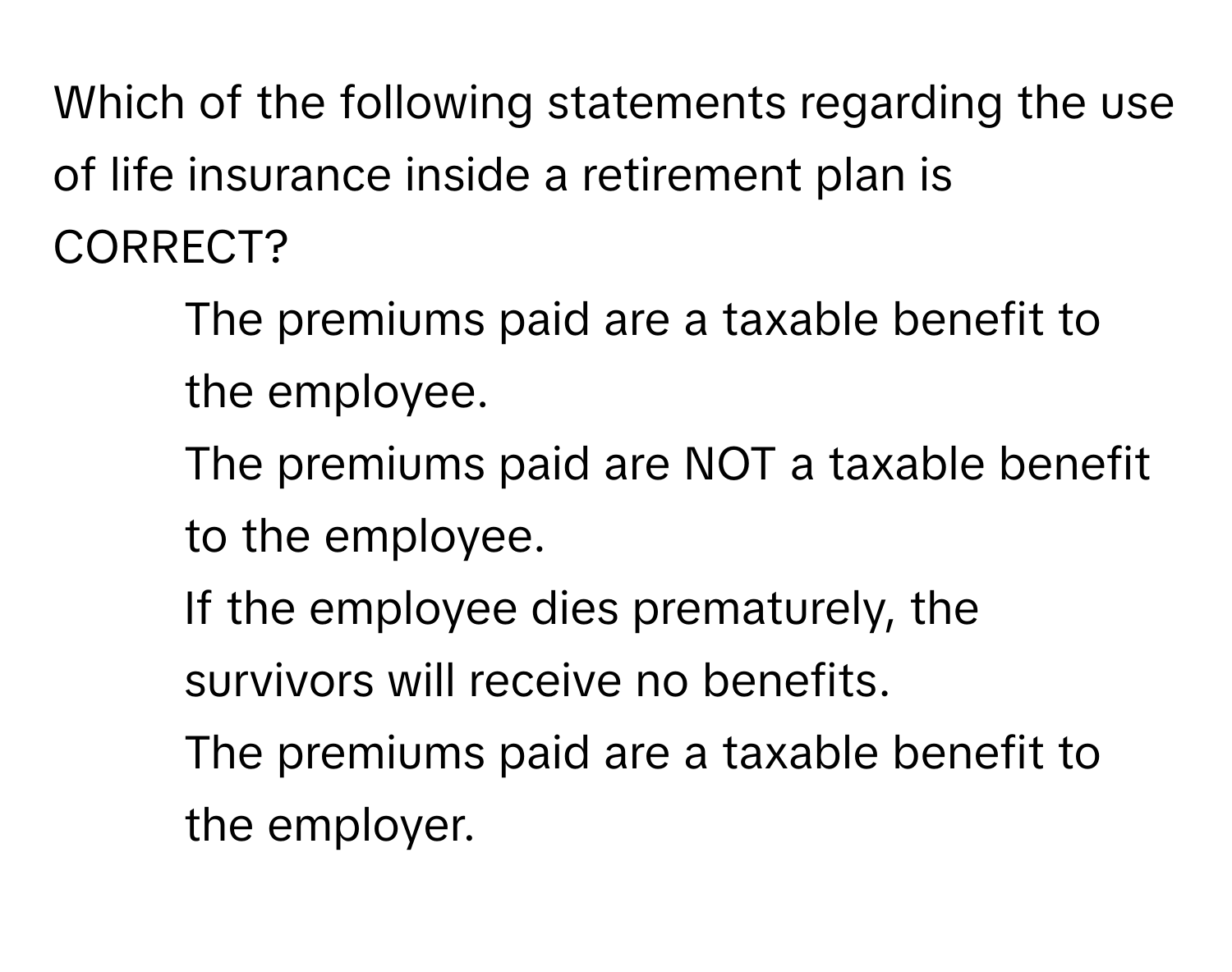 Which of the following statements regarding the use of life insurance inside a retirement plan is CORRECT?

1) The premiums paid are a taxable benefit to the employee. 
2) The premiums paid are NOT a taxable benefit to the employee. 
3) If the employee dies prematurely, the survivors will receive no benefits. 
4) The premiums paid are a taxable benefit to the employer.