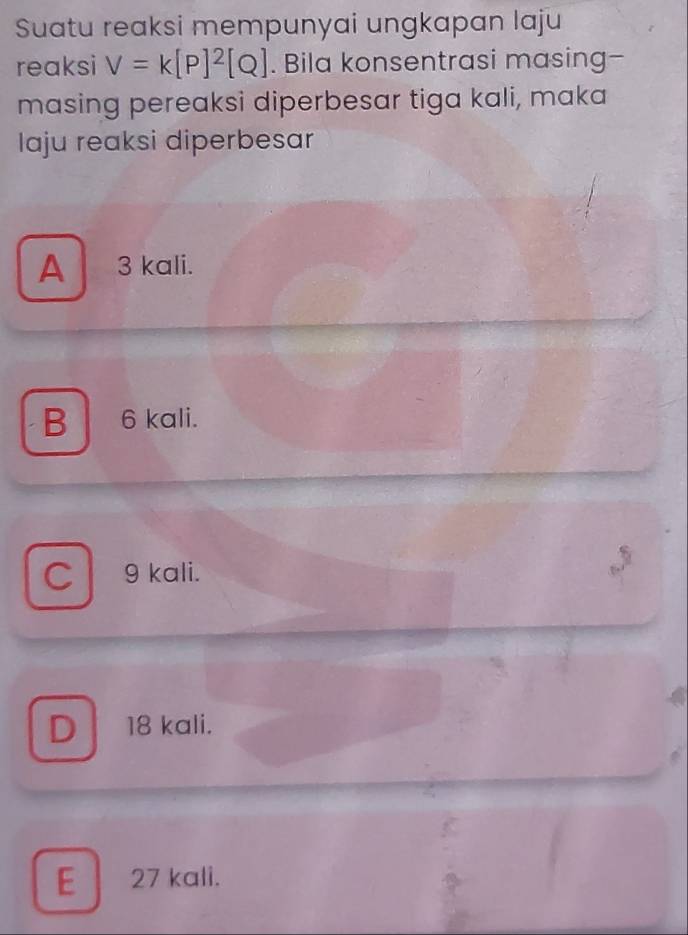 Suatu reaksi mempunyai ungkapan laju
reaksi V=k[P]^2[Q]. Bila konsentrasi masing-
masing pereaksi diperbesar tiga kali, maka
Iaju reaksi diperbesar
A 3 kali.
B 6 kali.
C 9 kali.
D 18 kali.
E 27 kali.