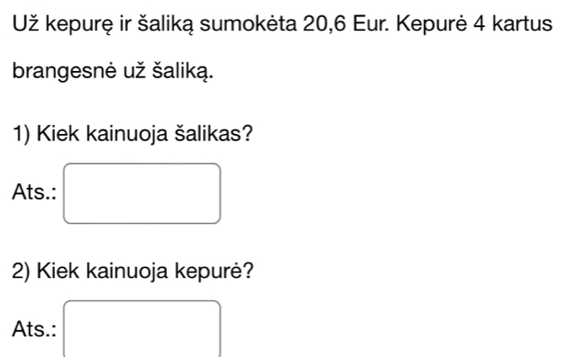 Už kepurę ir šaliką sumokėta 20, 6 Eur. Kepurė 4 kartus 
brangesnė už šaliką. 
1) Kiek kainuoja šalikas? 
Ats.: 
2) Kiek kainuoja kepurė? 
Ats.: