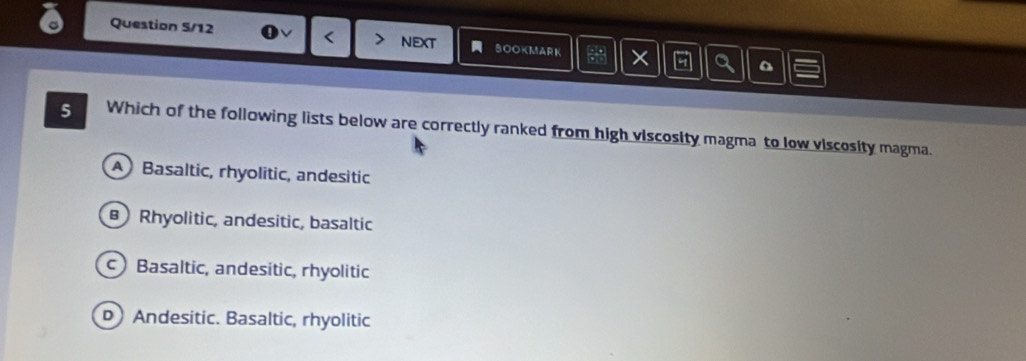 Question 5/12 < next BOOKMARK × a
5 Which of the following lists below are correctly ranked from high viscosity magma to low viscosity magma.
 A Basaltic, rhyolitic, andesitic
Rhyolitic, andesitic, basaltic
c Basaltic, andesitic, rhyolitic
D Andesitic. Basaltic, rhyolitic