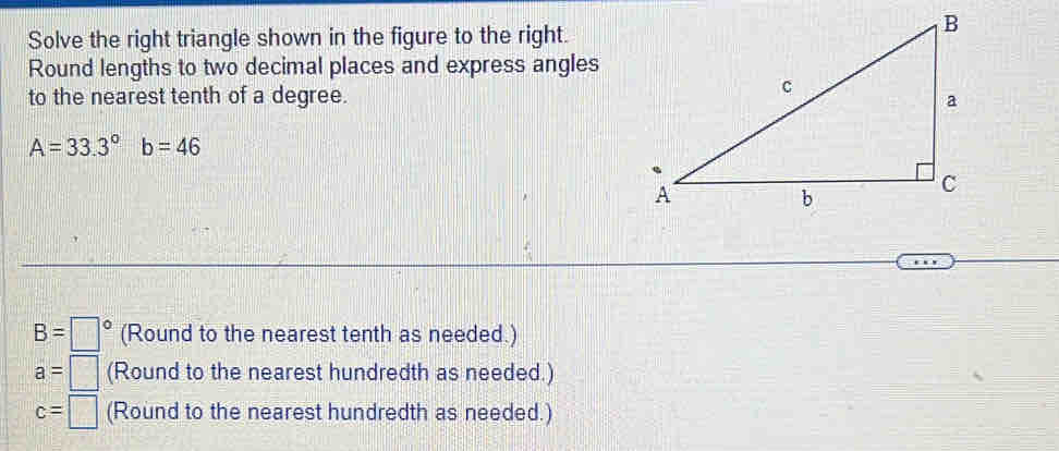 Solve the right triangle shown in the figure to the right. 
Round lengths to two decimal places and express angles 
to the nearest tenth of a degree.
A=33.3°b=46
B=□° (Round to the nearest tenth as needed.)
a=□ (Round to the nearest hundredth as needed.)
c=□ (Round to the nearest hundredth as needed.)