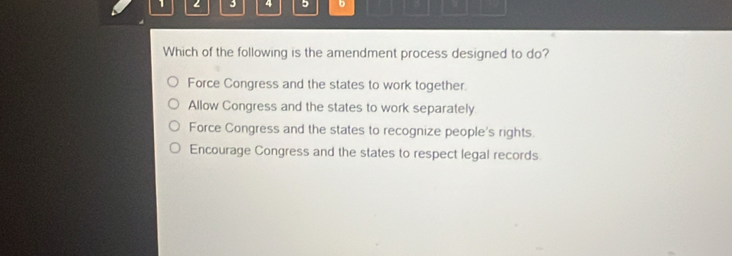 1 2 3 4 5 b
Which of the following is the amendment process designed to do?
Force Congress and the states to work together.
Allow Congress and the states to work separately
Force Congress and the states to recognize people's rights.
Encourage Congress and the states to respect legal records