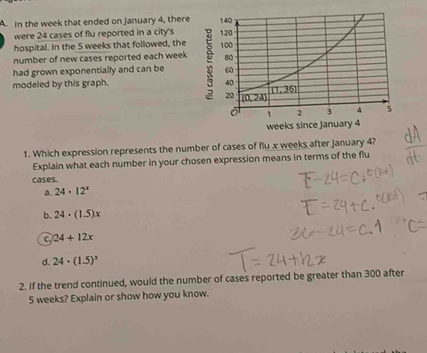 In the week that ended on January 4, there 
were 24 cases of flu reported in a city's 
hospital. In the 5 weeks that followed, the 
number of new cases reported each week
had grown exponentially and can be ;
modeled by this graph. 
weeks since January 4
1. Which expression represents the number of cases of flu x weeks after January 4?
Explain what each number in your chosen expression means in terms of the flu
cases.
a. 24· 12^x
b. 24· (1.5)x
c 24+12x
d. 24· (1.5)^x
2. If the trend continued, would the number of cases reported be greater than 300 after
5 weeks? Explain or show how you know.