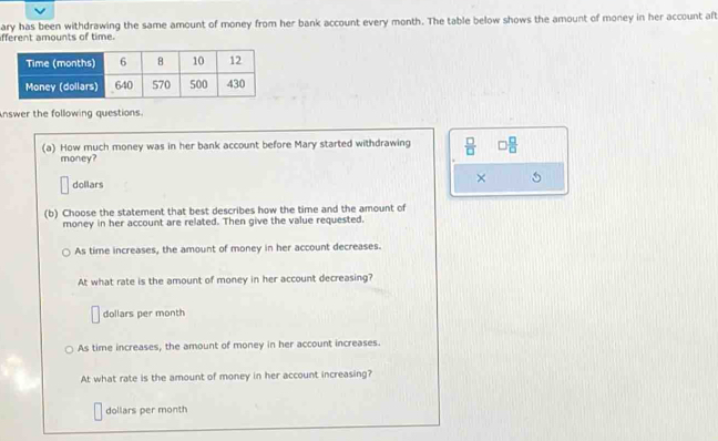 afferent amounts of time. ary has been withdrawing the same amount of money from her bank account every month. The table below shows the amount of money in her account aft
nswer the following questions.
(a) How much money was in her bank account before Mary started withdrawing  □ /□   □  □ /□  
money?
dollars
×
(b) Choose the statement that best describes how the time and the amount of
money in her account are related. Then give the value requested.
As time increases, the amount of money in her account decreases.
At what rate is the amount of money in her account decreasing?
dollars per month
As time increases, the amount of money in her account increases.
At what rate is the amount of money in her account increasing?
dollars per month