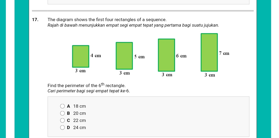 The diagram shows the first four rectangles of a sequence.
Rajah di bawah menunjukkan empat segi empat tepat yang pertama bagi suatu jujukan.
Find the perimeter of the 6^(th) rectangle.
Cari perimeter bagi segi empat tepat ke -6.
A 18 cm
B 20 cm
C 22 cm
D 24 cm