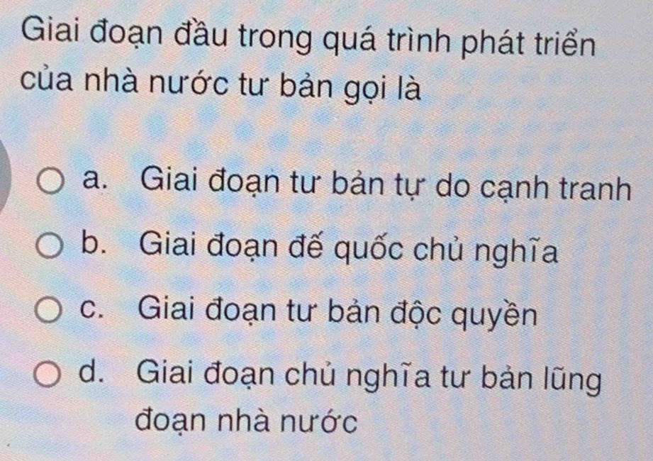 Giai đoạn đầu trong quá trình phát triển
của nhà nước tư bản gọi là
a. Giai đoạn tư bản tự do cạnh tranh
b. Giai đoạn đế quốc chủ nghĩa
c. Giai đoạn tư bản độc quyền
d. Giai đoạn chủ nghĩa tư bản lũng
đoạn nhà nước