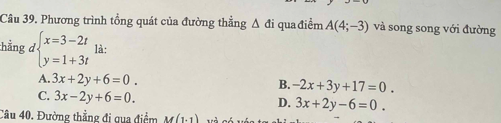 Phương trình tổng quát của đường thẳng Δ đi qua điểm A(4;-3) và song song với đường
thẳng dbeginarrayl x=3-2t y=1+3tendarray. là:
A. 3x+2y+6=0. B. -2x+3y+17=0.
C. 3x-2y+6=0.
D. 3x+2y-6=0. 
Câu 40. Đường thẳng đi qua điểm M(1.1)