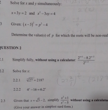 Solve for x and y simultaneously:
x+3y=2 and x^2-3xy=4
3 Given: (x-3)^2=p^2-4
Determine the value(s) of p for which the roots will be non-real 
QUESTION 2 
2.1 Simplify fully, without using a calculator:  (2^(n+1)-8.2^(n-3))/2^(n-2) 
2.2 Solve for x : 
2.2.1 sqrt[3](27)=2187
2.2.2 4^x-16=6.2^x
2.3 Given that x=sqrt(3)-2 ,simplify  (x^2+1)/x^2-5  without using a calculator 
(Give your answer in simplest surd form.)