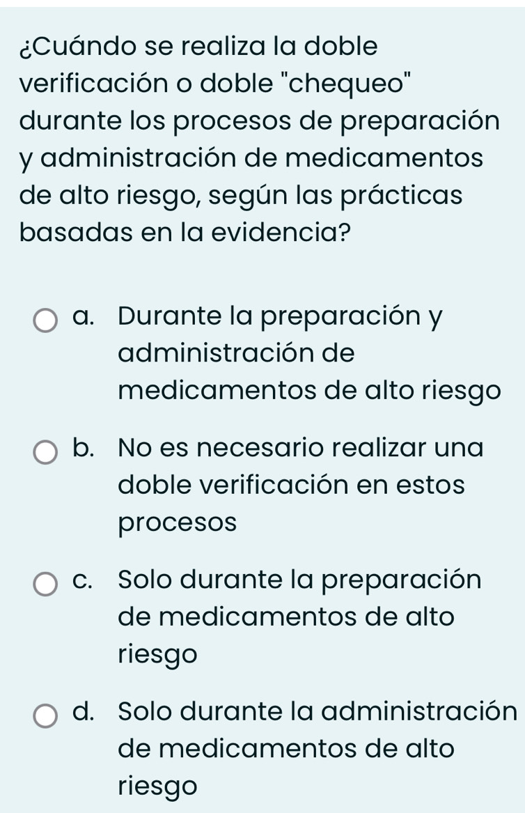 ¿Cuándo se realiza la doble
verificación o doble "chequeo"
durante los procesos de preparación
y administración de medicamentos
de alto riesgo, según las prácticas
basadas en la evidencia?
a. Durante la preparación y
administración de
medicamentos de alto riesgo
b. No es necesario realizar una
doble verificación en estos
procesos
c. Solo durante la preparación
de medicamentos de alto
riesgo
d. Solo durante la administración
de medicamentos de alto
riesgo