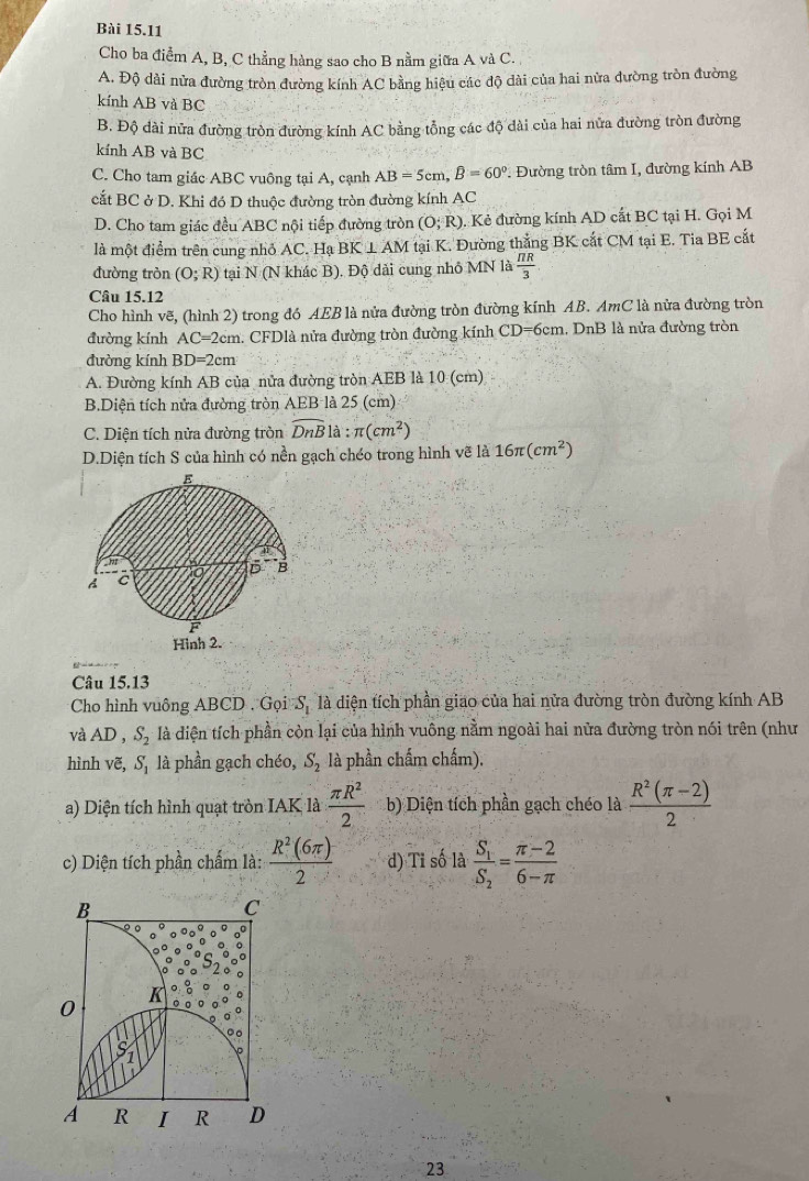 Cho ba điểm A, B, C thẳng hàng sao cho B nằm giữa A và C.
A. Độ dài nửa đường tròn đường kính AC bằng hiệu các độ dài của hai nửa đường tròn đường
kính AB và BC
B. Độ đài nửa đường tròn đường kính AC bằng tổng các độ dài của hai nửa đường tròn đường
kính AB và BC
C. Cho tam giác ABC vuông tại A, cạnh AB=5cm,B=60° *. Đường tròn tâm I, đường kính AB
cắt BC ở D. Khi đó D thuộc đường tròn đường kính AC
D. Cho tam giác đều ABC nội tiếp đường tròn (O;R). Kẻ đường kính AD cất BC tại H. Gọi M
là một điểm trên cung nhỏ AC. Hạ BK⊥ AN M I tại K. Đường thắng BK cắt CM tại E. Tia BE cất
đường tròn (O;R) tại N (N khác B). Độ dải cung nhỏ MN là  π R/3 
Câu 15.12
Cho hình vẽ, (hình 2) trong đó AEB là nửa đường tròn đường kính AB. AmC là nửa đường tròn
đường kính AC=2cm. CFDlà nửa đường tròn đường kính CD=6cm, DnB là nửa đường tròn
đường kính BD=2cm
A. Đường kính AB của nửa đường tròn AEB là 10 (cm)
B.Diện tích nửa đường tròn AEB là 25 (cm)
C. Diện tích nửa đường tròn widehat DnB là :π (cm^2)
D.Diện tích S của hình có nền gạch chéo trong hình vẽ là 16π (cm^2)
Câu 15.13
Cho hình vuông ABCD . GọiS, là diện tích phần giao của hai nửa đường tròn đường kính AB
và AD, S_2 là diện tích phần còn lại của hình vuông nằm ngoài hai nửa đường tròn nói trên (như
hình vẽ, S. là phần gạch chéo, S_2 là phần chấm chấm).
a) Diện tích hình quạt tròn IAK là  π R^2/2  b) Diện tích phần gạch chéo là  (R^2(π -2))/2 
c) Diện tích phần chấm là:  R^2(6π )/2  d) Tỉ số là frac S_1S_2= (π -2)/6-π  
B
C
K
0
。
A R I R D
23