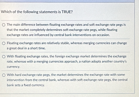 Which of the following statements is TRUE?
The main difference between floating exchange rates and soft exchange rate pegs is
that the market completely determines soft exchange rate pegs, while floating
exchange rates are influenced by central bank interventions on occasion.
Floating exchange rates are relatively stable, whereas merging currencies can change
a great deal in a short time.
With floating exchange rates, the foreign exchange market determines the exchange
rate, whereas with a merging currencies approach, a nation adopts another country's
currency.
With hard exchange rate pegs, the market determines the exchange rate with some
intervention from the central bank, whereas with soft exchange rate pegs, the central
bank sets a fixed currency.