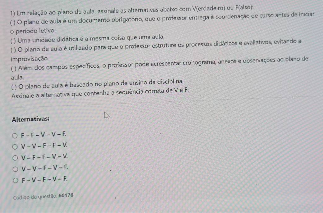 Em relação ao plano de aula, assinale as alternativas abaixo com V(erdadeiro) ou F(also):
( ) O plano de aula é um documento obrigatório, que o professor entrega à coordenação de curso antes de iniciar
o período letivo.
) Uma unidade didática é a mesma coisa que uma aula.
A ) O plano de aula é utilizado para que o professor estruture os processos didáticos e avaliativos, evitando a
improvisação.
() Além dos campos específicos, o professor pode acrescentar cronograma, anexos e observações ao plano de
aula.
( ) O plano de aula é baseado no plano de ensino da disciplina.
Assinale a alternativa que contenha a sequência correta de V e F.
Alternativas:
F - F − V - V - F.
V − V − F − F − V.
V - F − F − V − V.
V - V − F − V − F.
F - V − F − V − F.
Código da questão: 60176