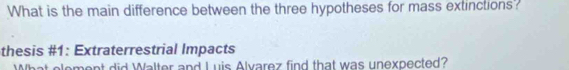 What is the main difference between the three hypotheses for mass extinctions? 
thesis #1: Extraterrestrial Impacts 
ement did Walter and L uis Alvarez find that was unexpected?