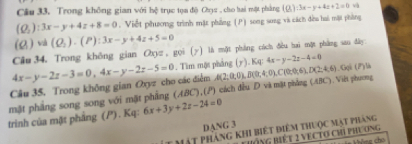 Trong không gian với hệ trục tọa độ Oxjz , cho hai một phẳng (Q_1):3x-y+4z+2=0 và
(Q_2):3x-y+4z+8=0. Viết phương trình mặt phẳng (P) song song và cách đều hai mặt phẳng
(Q_1)vd(Q_2). (P):3x-y+4z+5=0
Câu 34. Trong không gian Oxyz, gọi (y) là một phẳng cách đều hai mặt phẳng san dây:
4x-y-2z-3=0, 4x-y-2z-5=0. Tìm một phẳng (y ). Kq: 4x-y-2z-4=0
Câu 35, Trong không gian Oxyz cho các điễm 
mặt phẳng song song với mặt phẳng (ABC),(P) cách đều D và mặt phẳng (ABC). Việt phương A(2;0;0), B(0;4;0), C(0;0;6), D(2;4;6).Gọi (P)là 
trinh của mặt phẳng (P) . Kq: 6x+3y+2z-24=0
DANG 3
ít mật pháng khi biết điêm thuộc mật pháng 
ThÔnG Biết 2 VECTO Chỉ phương 
= àna cho