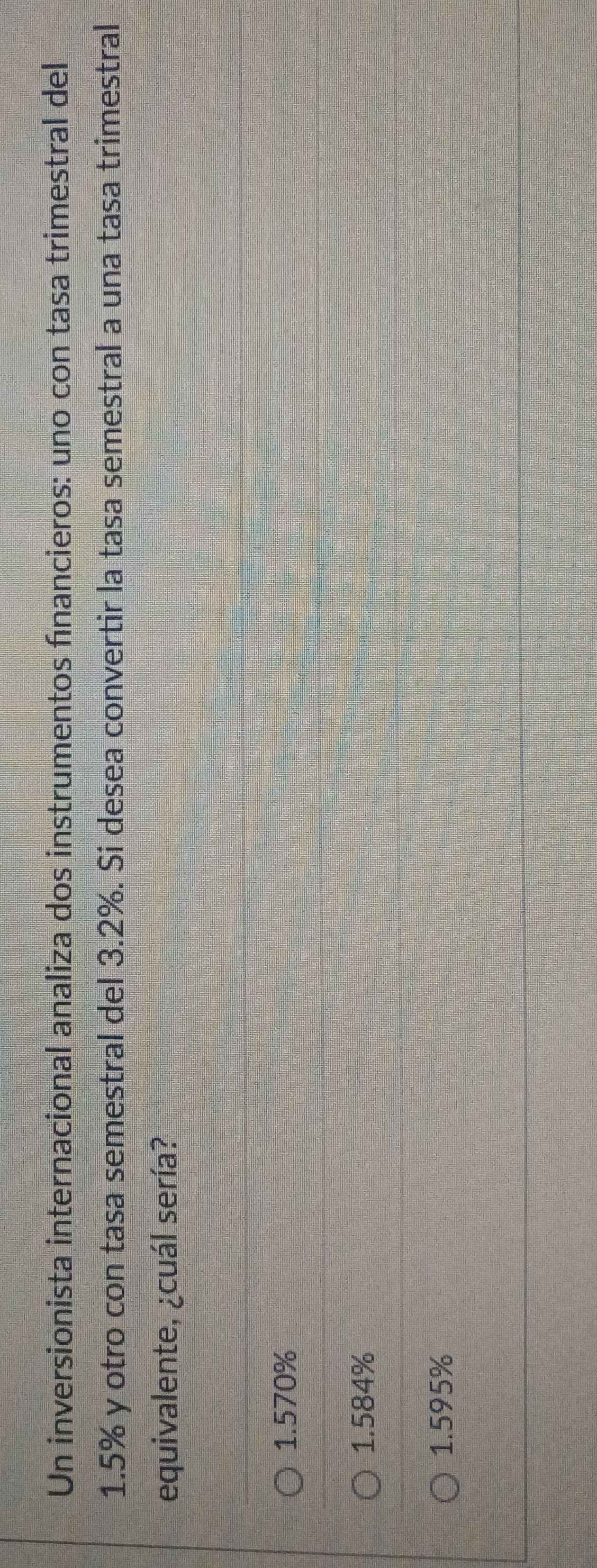 Un inversionista internacional analiza dos instrumentos fínancieros: uno con tasa trimestral del
1.5% y otro con tasa semestral del 3.2%. Si desea convertir la tasa semestral a una tasa trimestral
equivalente, ¿cuál sería?
1.570%
1.584%
1.595%
