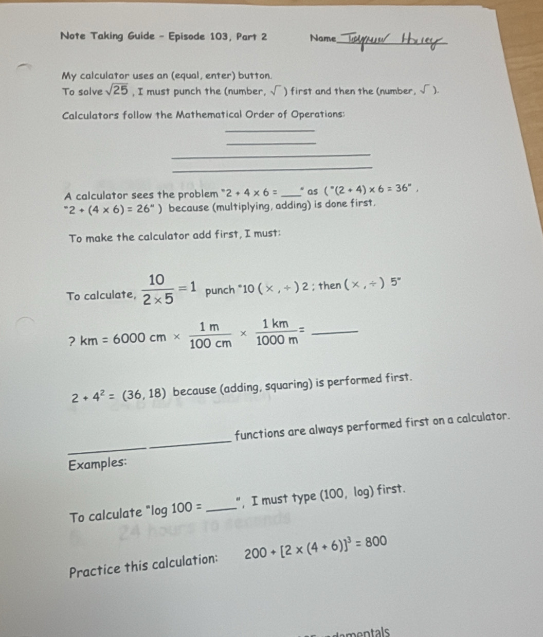 Note Taking Guide - Episode 103, Part 2 Name_ 
My calculator uses an (equal, enter) button. 
To solve sqrt(25) , I must punch the (number, sqrt() ) first and then the (number, sqrt() ). 
Calculators follow the Mathematical Order of Operations: 
_ 
_ 
_ 
_ 
A calculator sees the problem ' 2+4* 6= _" as (^circ (2+4)* 6=36°,
2+(4* 6)=26'') because (multiplying, adding) is done first. 
To make the calculator add first, I must: 
To calculate,  10/2* 5 =1 punch " 10(x,/ )2; then (* ,/ )5°
? km=6000cm*  1m/100cm *  1km/1000m = _
2+4^2=(36,18) because (adding, squaring) is performed first. 
_ 
functions are always performed first on a calculator. 
_ 
Examples: 
To calculate ' log 100= _", I must type (100, log) first. 
Practice this calculation: 200+[2* (4+6)]^3=800
nt