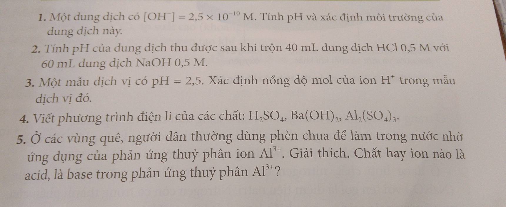 Một dung dịch có [OH^-]=2,5* 10^(-10)M 1. Tính pH và xác định môi trường của 
dung dịch này. 
2. Tính pH của dung dịch thu được sau khi trộn 40 mL dung dịch HCl 0,5 M với
60 mL dung dịch NaOH 0,5 M. 
3. Một mẫu dịch vị có pH=2,5. Xác định nồng độ mol của ion H^+ trong mẫu 
dịch vị đó. 
4. Viết phương trình điện li của các chất: H_2SO_4, Ba(OH)_2, Al_2(SO_4)_3. 
5. Ở các vùng quê, người dân thường dùng phèn chua để làm trong nước nhờ 
ứng dụng của phản ứng thuỷ phân ion Al^(3+). Giải thích. Chất hay ion nào là 
acid, là base trong phản ứng thuỷ phân Al^(3+) ?