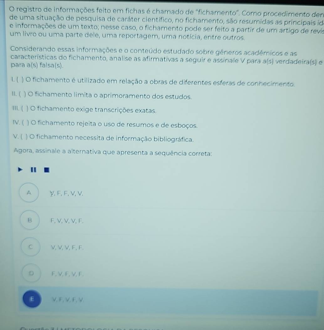 registro de informações feito em fichas é chamado de “fichamento”. Como procedimento dem
de uma situação de pesquisa de caráter científico, no fichamento, são resumidas as principais id
e informações de um texto; nesse caso, o fichamento pode ser feito a partir de um artigo de revis
um livro ou uma parte dele, uma reportagem, uma notícia, entre outros.
Considerando essas informações e o conteúdo estudado sobre gêneros académicos e as
características do fichamento, analise as afirmativas a seguir e assinale V para a(s) verdadeira(s) e
para a(s) falsa(s).
1. ( ) O fichamento é utilizado em relação a obras de diferentes esferas de conhecimento.
11. ( ) O fichamento limita o aprimoramento dos estudos.
111. ( ) O fichamento exige transcrições exatas.
IV. ( ) O fichamento rejeita o uso de resumos e de esboços.
V. ( ) O fichamento necessita de informação bibliográfica.
Agora, assinale a alternativa que apresenta a sequência correta:
A γ, F, F, V, V.
B F, V, V, V, F.
C j V, V, V, F, F.
D j F, V, F, V, F.
E ) V, F, V, F, V.