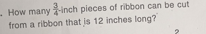 How many  3/4  -inch pieces of ribbon can be cut 
from a ribbon that is 12 inches long? 
,