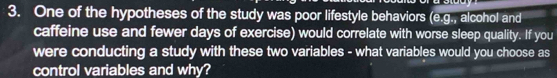 One of the hypotheses of the study was poor lifestyle behaviors (e.g., alcohol and 
caffeine use and fewer days of exercise) would correlate with worse sleep quality. If you 
were conducting a study with these two variables - what variables would you choose as 
control variables and why?