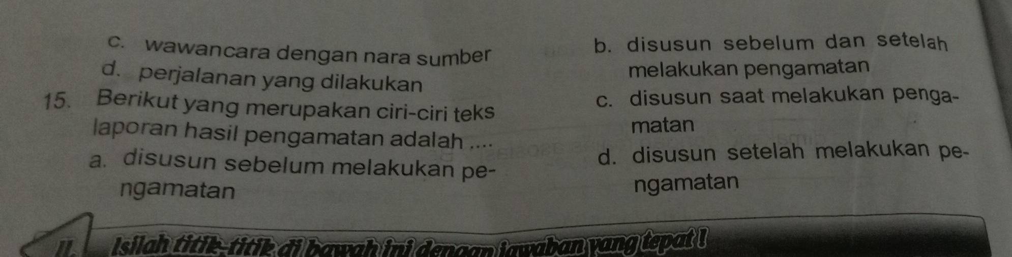 c. wawancara dengan nara sumber
b. disusun sebelum dan setelah
melakukan pengamatan
d. perjalanan yang dilakukan
c. disusun saat melakukan penga-
15. Berikut yang merupakan ciri-ciri teks
matan
laporan hasil pengamatan adalah ....
d. disusun setelah melakukan pe-
a. disusun sebelum melakukan pe-
ngamatan
ngamatan
iL Isilah titik-titik di bawah ini dengan iawaban yang tepat !